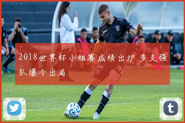 2018世界杯小组赛成绩出炉 多支强队爆冷出局