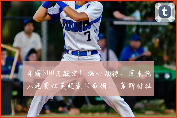 年薪300万敲定!满心期待,国米抢人还要扛英超豪门截胡!_莱斯特拉_亚特兰大_球员