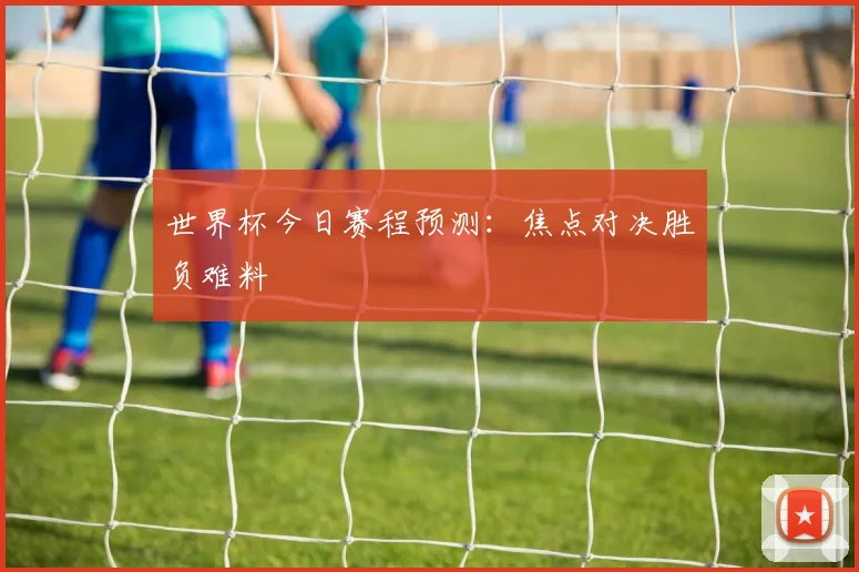 世界杯今日赛程预测:焦点对决胜负难料